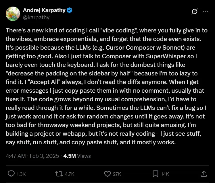 A tweet by Andrej Karphaty, username @karphaty. There's a new kind of coding | call "vibe coding", where you fully give in to the vibes, embrace exponentials, and forget that the code even exists. It's possible because the LLMs (e.g. Cursor Composer w Sonnet) are getting too good. Also I just talk to Composer with SuperWhisper so l barely even touch the keyboard. I ask for the dumbest things like "decrease the padding on the sidebar by half" because I'm too lazy to find it. I "Accept All" always, I don't read the diffs anymore. When I get error messages I just copy paste them in with no comment, usually that fixes it. The code grows beyond my usual comprehension, l'd have to really read through it for a while. Sometimes the LLMs can't fix a bug so l just work around it or ask for random changes until it goes away. It's not too bad for throwaway weekend projects, but still quite amusing. I'm building a project or webapp, but it's not really coding - I just see stuff, say stuff, run stuff, and copy paste stuff, and it mostly works. 4:47 AM ⢠Feb 3, 2025 ⢠4.5M Views